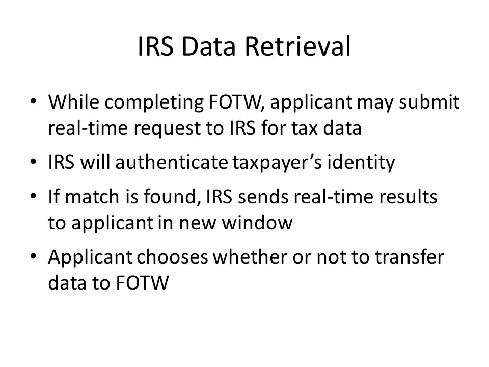 IRS Data Retrieval While completing FOTW, applicant may submit real-time request to IRS for tax data IRS will authenticate taxpayer’s identity If match is found, IRS sends real-time results to applicant in new window Applicant chooses whether or not to transfer data to FOTW