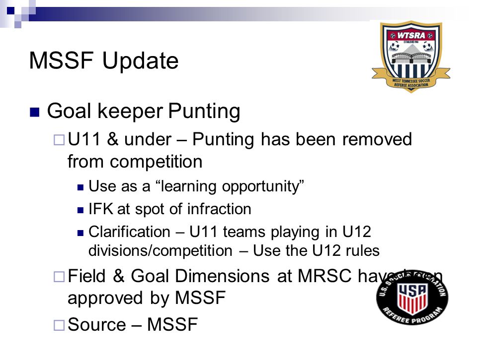 MSSF Update Goal keeper Punting  U11 & under – Punting has been removed from competition Use as a learning opportunity IFK at spot of infraction Clarification – U11 teams playing in U12 divisions/competition – Use the U12 rules  Field & Goal Dimensions at MRSC have been approved by MSSF  Source – MSSF