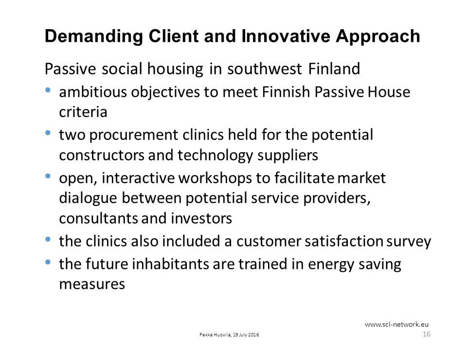 Pekka Huovila, 19 July 2016 Demanding Client and Innovative Approach Passive social housing in southwest Finland ambitious objectives to meet Finnish Passive House criteria two procurement clinics held for the potential constructors and technology suppliers open, interactive workshops to facilitate market dialogue between potential service providers, consultants and investors the clinics also included a customer satisfaction survey the future inhabitants are trained in energy saving measures 16