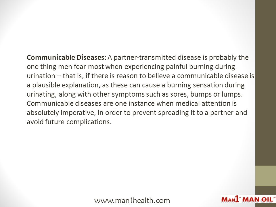 Communicable Diseases: A partner-transmitted disease is probably the one thing men fear most when experiencing painful burning during urination – that is, if there is reason to believe a communicable disease is a plausible explanation, as these can cause a burning sensation during urinating, along with other symptoms such as sores, bumps or lumps.