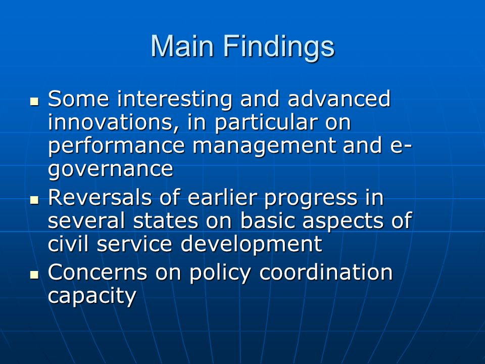 Main Findings Some interesting and advanced innovations, in particular on performance management and e- governance Some interesting and advanced innovations, in particular on performance management and e- governance Reversals of earlier progress in several states on basic aspects of civil service development Reversals of earlier progress in several states on basic aspects of civil service development Concerns on policy coordination capacity Concerns on policy coordination capacity