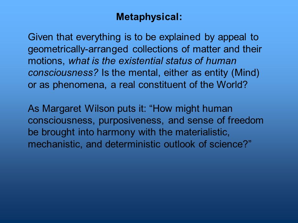 Metaphysical: Given that everything is to be explained by appeal to geometrically-arranged collections of matter and their motions, what is the existential status of human consciousness.