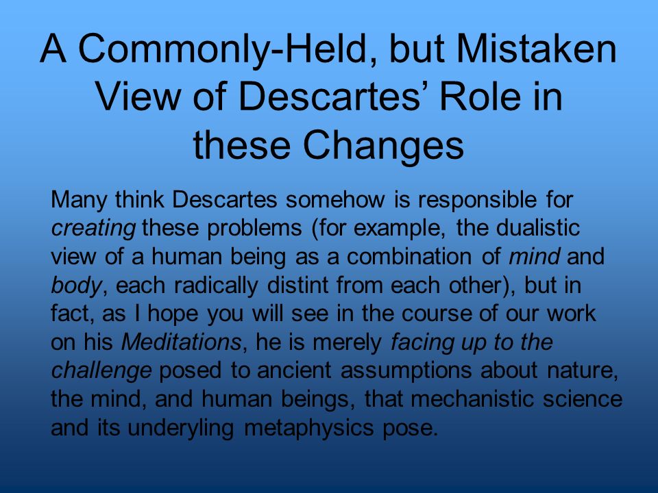 A Commonly-Held, but Mistaken View of Descartes’ Role in these Changes Many think Descartes somehow is responsible for creating these problems (for example, the dualistic view of a human being as a combination of mind and body, each radically distint from each other), but in fact, as I hope you will see in the course of our work on his Meditations, he is merely facing up to the challenge posed to ancient assumptions about nature, the mind, and human beings, that mechanistic science and its underyling metaphysics pose.