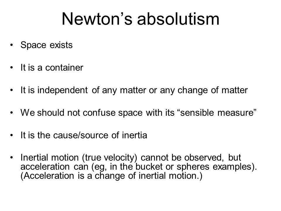 Newton’s absolutism Space exists It is a container It is independent of any matter or any change of matter We should not confuse space with its sensible measure It is the cause/source of inertia Inertial motion (true velocity) cannot be observed, but acceleration can (eg, in the bucket or spheres examples).