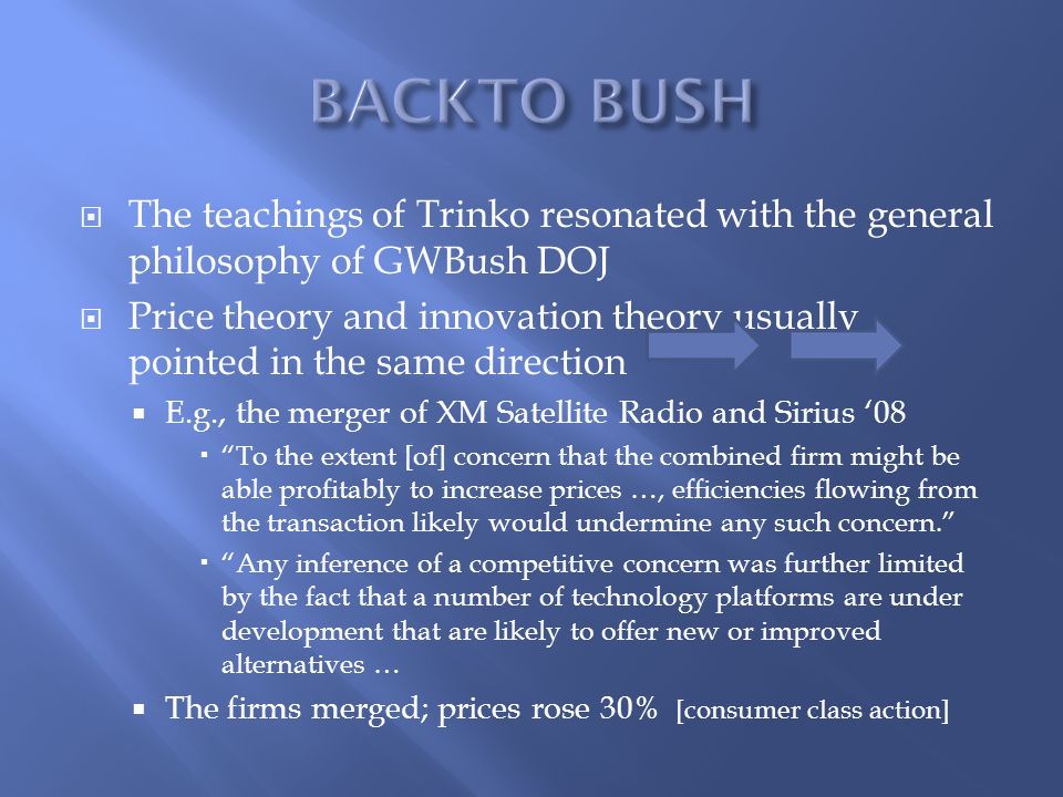  The teachings of Trinko resonated with the general philosophy of GWBush DOJ  Price theory and innovation theory usually pointed in the same direction  E.g., the merger of XM Satellite Radio and Sirius ‘08  To the extent [of] concern that the combined firm might be able profitably to increase prices …, efficiencies flowing from the transaction likely would undermine any such concern.  Any inference of a competitive concern was further limited by the fact that a number of technology platforms are under development that are likely to offer new or improved alternatives …  The firms merged; prices rose 30% [consumer class action]