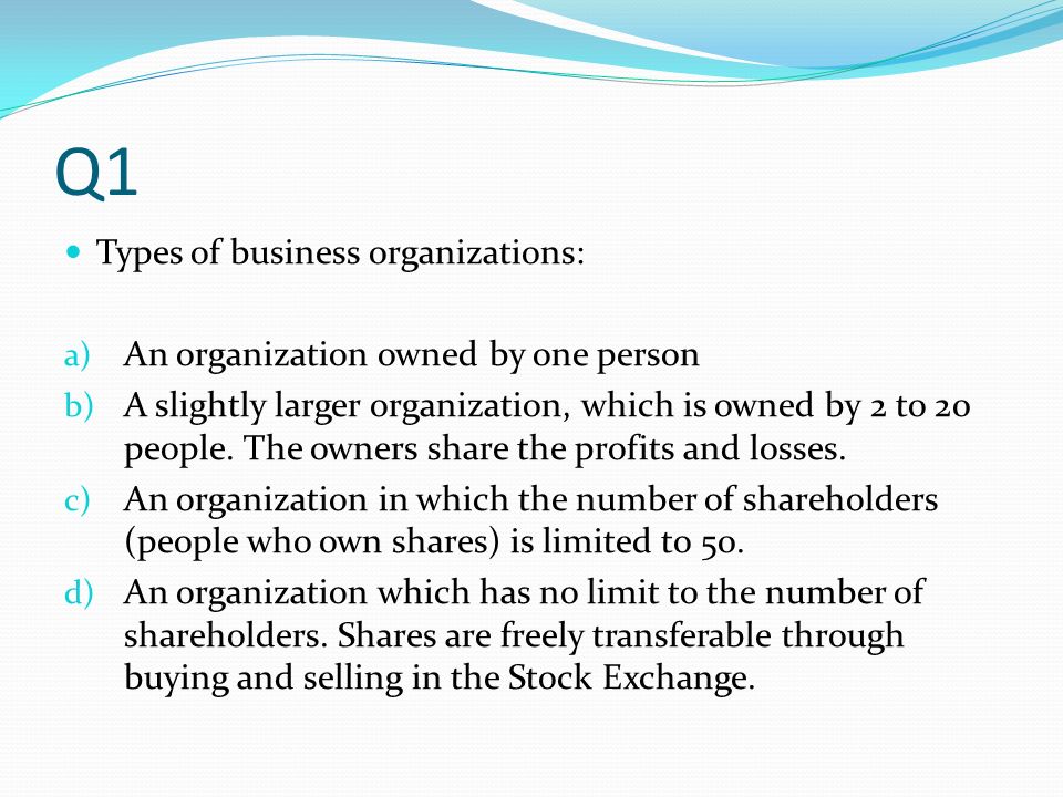 Q1 Types of business organizations: a) An organization owned by one person b) A slightly larger organization, which is owned by 2 to 20 people.