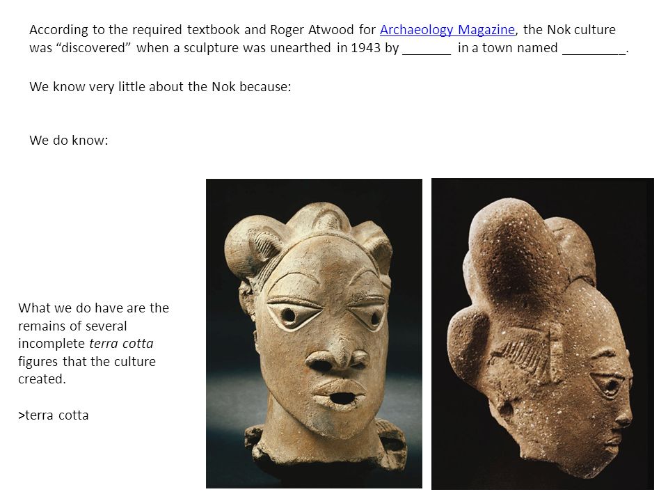 According to the required textbook and Roger Atwood for Archaeology Magazine, the Nok culture was discovered when a sculpture was unearthed in 1943 by _______ in a town named _________.Archaeology Magazine We know very little about the Nok because: We do know: What we do have are the remains of several incomplete terra cotta figures that the culture created.