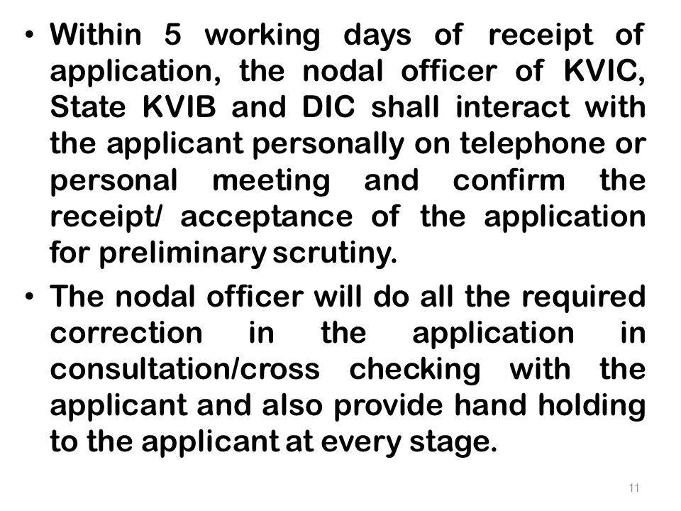 Within 5 working days of receipt of application, the nodal officer of KVIC, State KVIB and DIC shall interact with the applicant personally on telephone or personal meeting and confirm the receipt/ acceptance of the application for preliminary scrutiny.