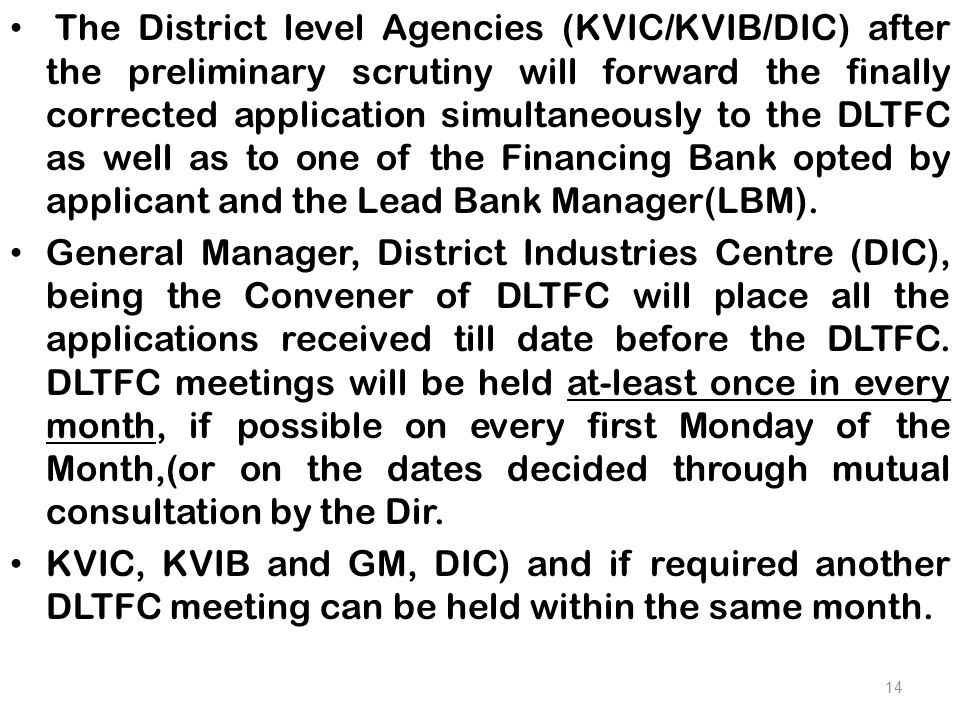 The District level Agencies (KVIC/KVIB/DIC) after the preliminary scrutiny will forward the finally corrected application simultaneously to the DLTFC as well as to one of the Financing Bank opted by applicant and the Lead Bank Manager(LBM).