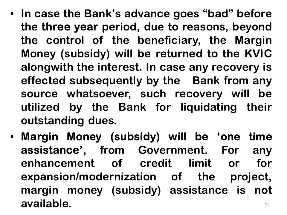 In case the Bank’s advance goes bad before the three year period, due to reasons, beyond the control of the beneficiary, the Margin Money (subsidy) will be returned to the KVIC alongwith the interest.