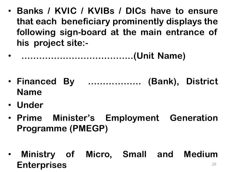 Banks / KVIC / KVIBs / DICs have to ensure that each beneficiary prominently displays the following sign-board at the main entrance of his project site:- ………………………………..(Unit Name) Financed By ……………… (Bank), District Name Under Prime Minister’s Employment Generation Programme (PMEGP) Ministry of Micro, Small and Medium Enterprises 26