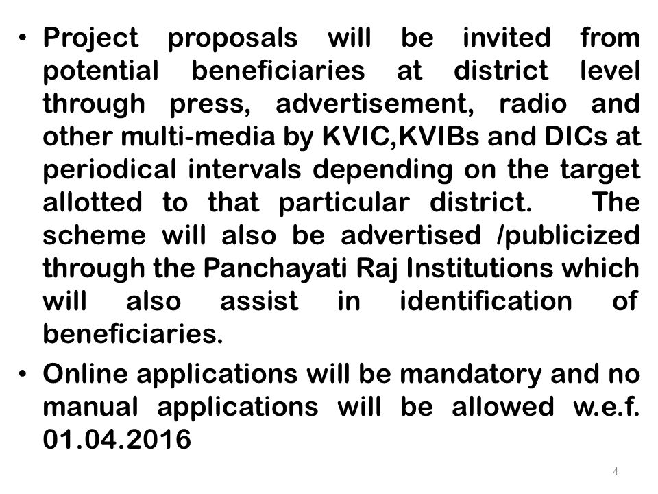 Project proposals will be invited from potential beneficiaries at district level through press, advertisement, radio and other multi-media by KVIC,KVIBs and DICs at periodical intervals depending on the target allotted to that particular district.