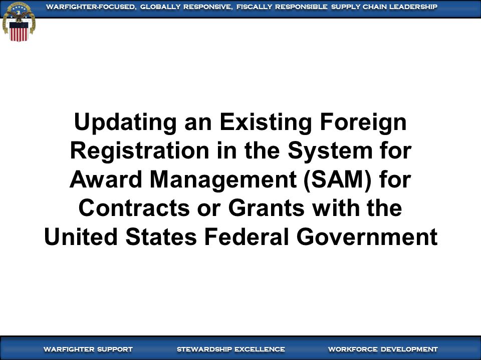 1 WARFIGHTER SUPPORT STEWARDSHIP EXCELLENCE WORKFORCE DEVELOPMENT WARFIGHTER-FOCUSED, GLOBALLY RESPONSIVE, FISCALLY RESPONSIBLE SUPPLY CHAIN LEADERSHIP Updating an Existing Foreign Registration in the System for Award Management (SAM) for Contracts or Grants with the United States Federal Government