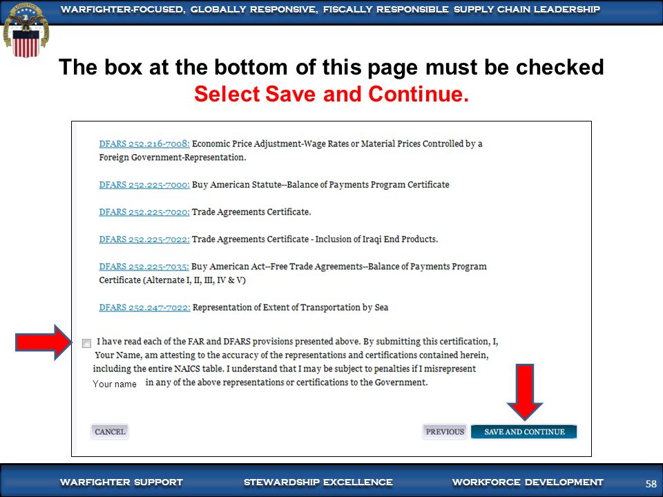58 WARFIGHTER SUPPORT STEWARDSHIP EXCELLENCE WORKFORCE DEVELOPMENT WARFIGHTER-FOCUSED, GLOBALLY RESPONSIVE, FISCALLY RESPONSIBLE SUPPLY CHAIN LEADERSHIP 58 The box at the bottom of this page must be checked Select Save and Continue.
