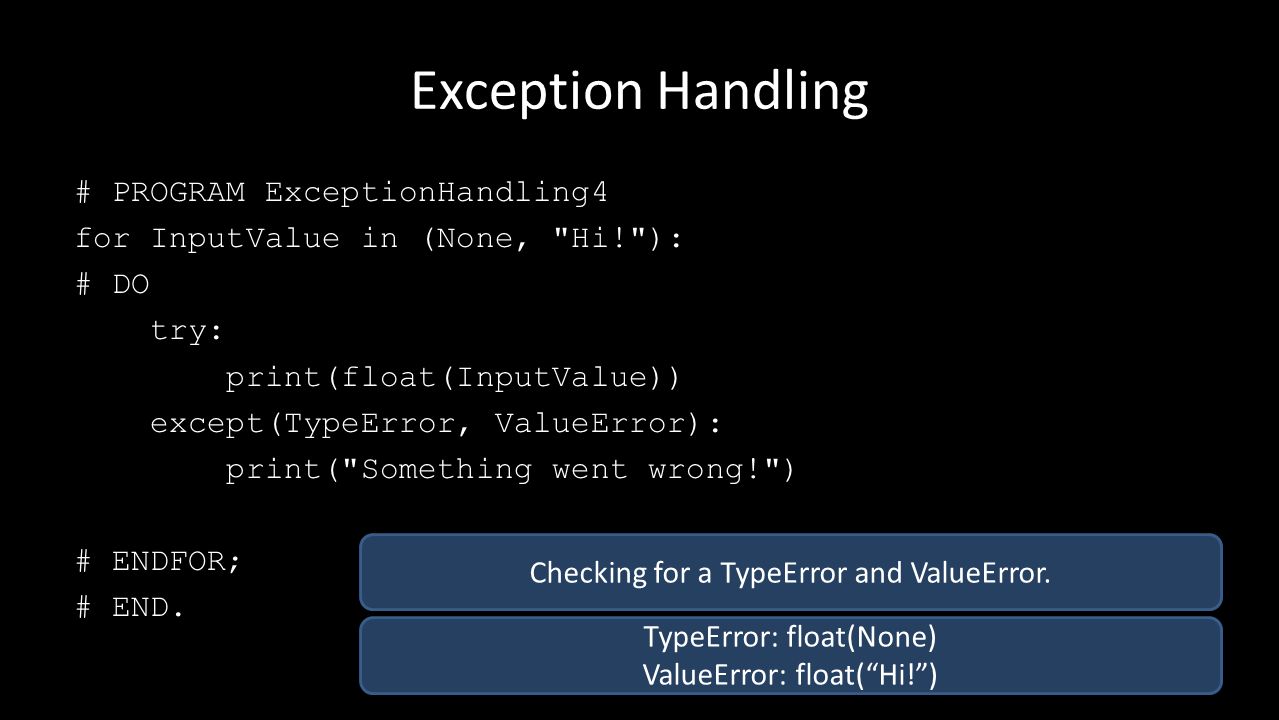 Exception Handling # PROGRAM ExceptionHandling4 for InputValue in (None, Hi! ): # DO try: print(float(InputValue)) except(TypeError, ValueError): print( Something went wrong! ) # ENDFOR; # END.