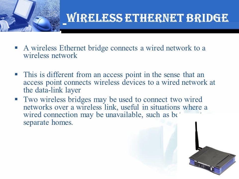 Wireless Ethernet Bridge  A wireless Ethernet bridge connects a wired network to a wireless network  This is different from an access point in the sense that an access point connects wireless devices to a wired network at the data-link layer  Two wireless bridges may be used to connect two wired networks over a wireless link, useful in situations where a wired connection may be unavailable, such as between two separate homes.
