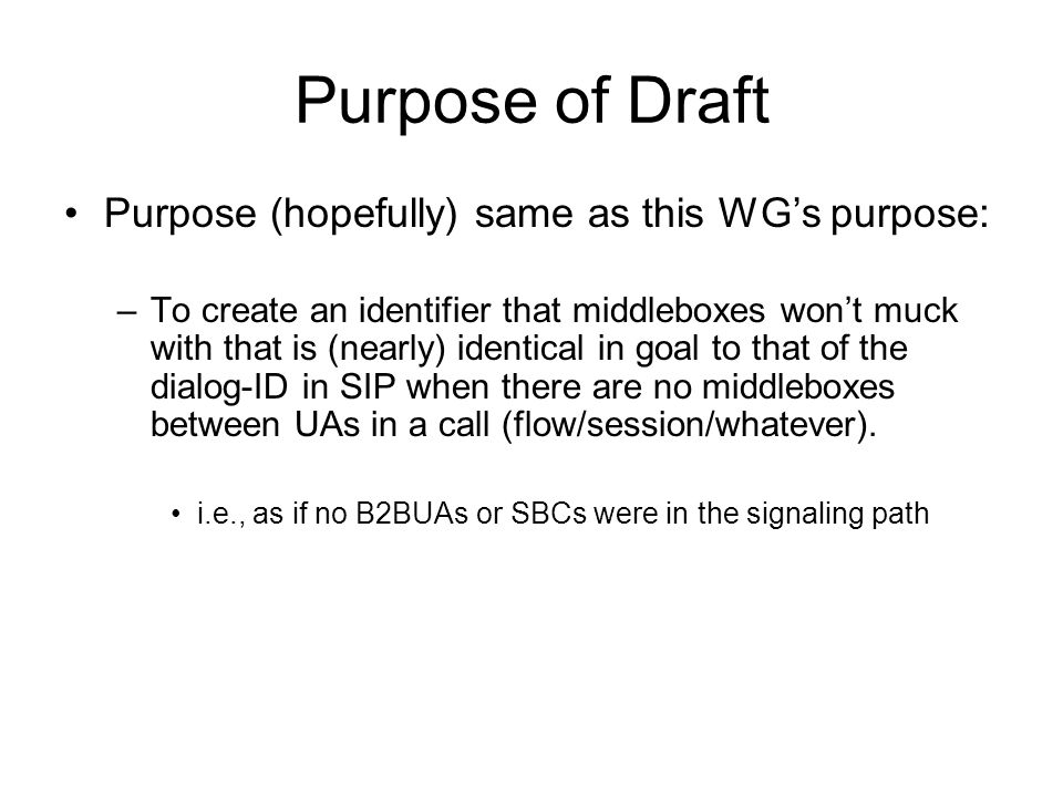 Purpose of Draft Purpose (hopefully) same as this WG’s purpose: –To create an identifier that middleboxes won’t muck with that is (nearly) identical in goal to that of the dialog-ID in SIP when there are no middleboxes between UAs in a call (flow/session/whatever).