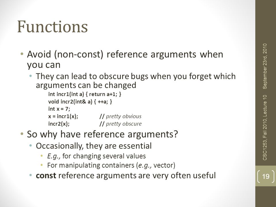 Functions Avoid (non-const) reference arguments when you can They can lead to obscure bugs when you forget which arguments can be changed int incr1(int a) { return a+1; } void incr2(int& a) { ++a; } int x = 7; x = incr1(x);// pretty obvious incr2(x);// pretty obscure So why have reference arguments.