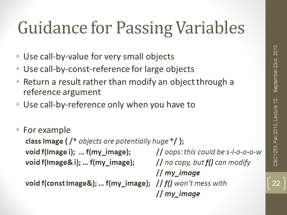 Guidance for Passing Variables Use call-by-value for very small objects Use call-by-const-reference for large objects Return a result rather than modify an object through a reference argument Use call-by-reference only when you have to For example class Image { /* objects are potentially huge */ }; void f(Image i); … f(my_image); // oops: this could be s-l-o-o-o-w void f(Image& i); … f(my_image); // no copy, but f() can modify // my_image void f(const Image&); … f(my_image); // f() won’t mess with // my_image 22 September 23rd, 2010 CSC1253, Fall 2010, Lecture 10