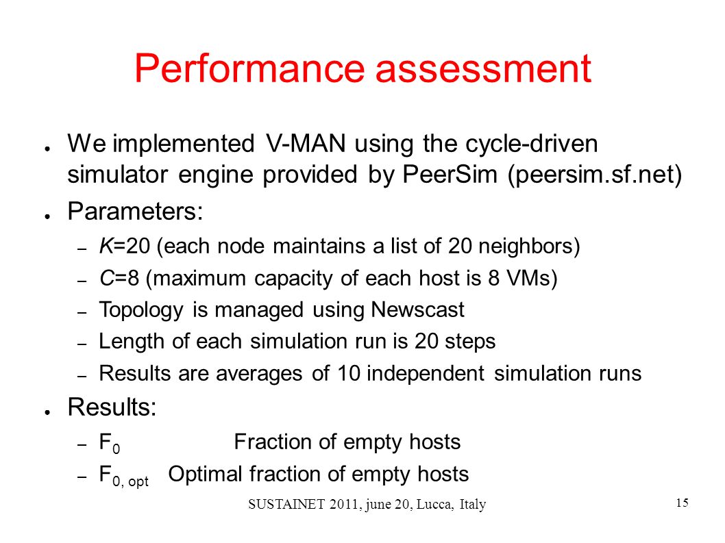 15 SUSTAINET 2011, june 20, Lucca, Italy Performance assessment ● We implemented V-MAN using the cycle-driven simulator engine provided by PeerSim (peersim.sf.net) ● Parameters: – K=20 (each node maintains a list of 20 neighbors) – C=8 (maximum capacity of each host is 8 VMs) – Topology is managed using Newscast – Length of each simulation run is 20 steps – Results are averages of 10 independent simulation runs ● Results: – F 0 Fraction of empty hosts – F 0, opt Optimal fraction of empty hosts