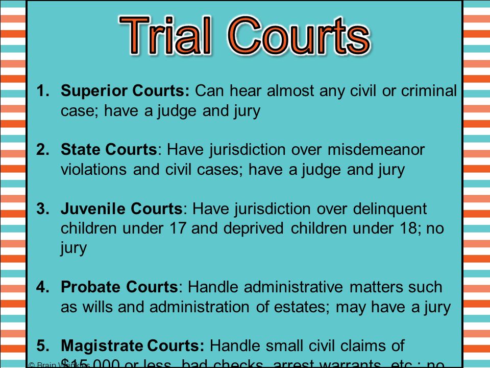 1.Superior Courts: Can hear almost any civil or criminal case; have a judge and jury 2.State Courts: Have jurisdiction over misdemeanor violations and civil cases; have a judge and jury 3.Juvenile Courts: Have jurisdiction over delinquent children under 17 and deprived children under 18; no jury 4.Probate Courts: Handle administrative matters such as wills and administration of estates; may have a jury 5.Magistrate Courts: Handle small civil claims of $15,000 or less, bad checks, arrest warrants, etc.; no jury © Brain Wrinkles