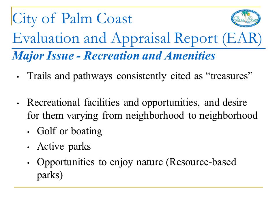 City of Palm Coast Evaluation and Appraisal Report (EAR) Major Issue - Recreation and Amenities Trails and pathways consistently cited as treasures Recreational facilities and opportunities, and desire for them varying from neighborhood to neighborhood Golf or boating Active parks Opportunities to enjoy nature (Resource-based parks)