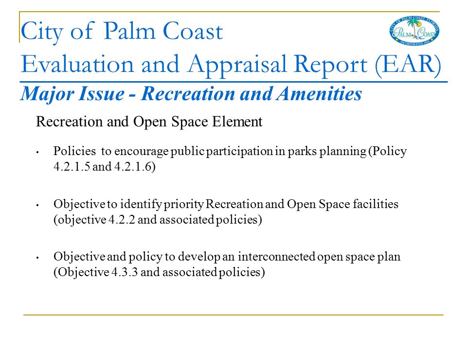 City of Palm Coast Evaluation and Appraisal Report (EAR) Recreation and Open Space Element Policies to encourage public participation in parks planning (Policy and ) Objective to identify priority Recreation and Open Space facilities (objective and associated policies) Objective and policy to develop an interconnected open space plan (Objective and associated policies) Major Issue - Recreation and Amenities