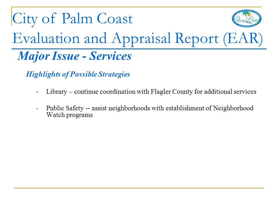 City of Palm Coast Evaluation and Appraisal Report (EAR) Highlights of Possible Strategies Library – continue coordination with Flagler County for additional services Public Safety -- assist neighborhoods with establishment of Neighborhood Watch programs Major Issue - Services