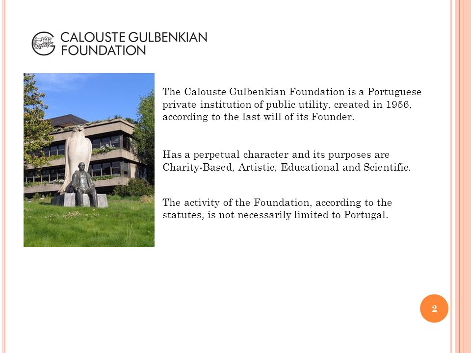 The Calouste Gulbenkian Foundation is a Portuguese private institution of public utility, created in 1956, according to the last will of its Founder.
