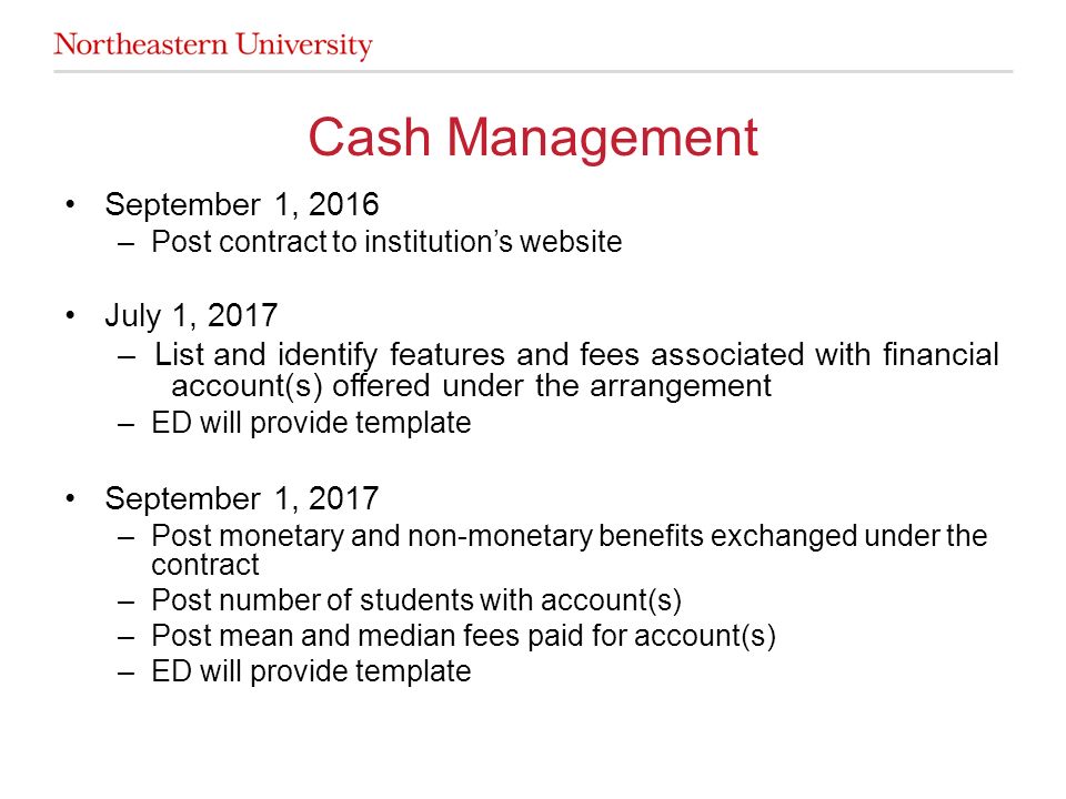 September 1, 2016 –Post contract to institution’s website July 1, 2017 – List and identify features and fees associated with financial account(s) offered under the arrangement –ED will provide template September 1, 2017 –Post monetary and non-monetary benefits exchanged under the contract –Post number of students with account(s) –Post mean and median fees paid for account(s) –ED will provide template Cash Management
