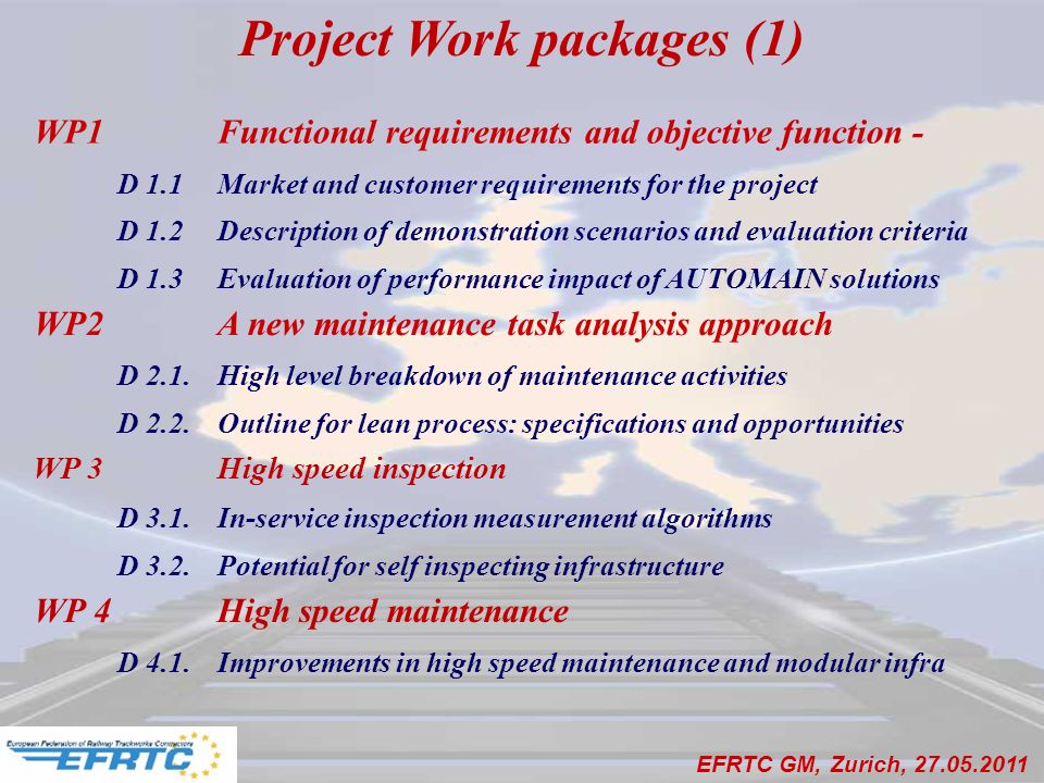 Project Work packages (1) WP1 Functional requirements and objective function - D 1.1Market and customer requirements for the project D 1.2Description of demonstration scenarios and evaluation criteria D 1.3Evaluation of performance impact of AUTOMAIN solutions WP2A new maintenance task analysis approach D 2.1.High level breakdown of maintenance activities D 2.2.Outline for lean process: specifications and opportunities WP 3 High speed inspection D 3.1.In-service inspection measurement algorithms D 3.2.Potential for self inspecting infrastructure WP 4 High speed maintenance D 4.1.Improvements in high speed maintenance and modular infra