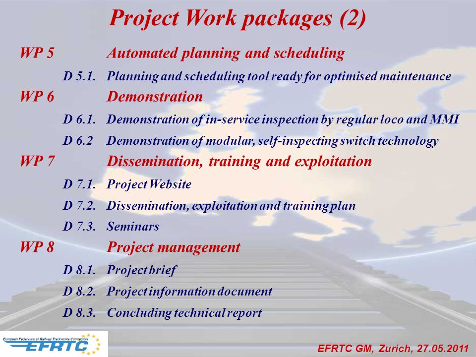 EFRTC GM, Zurich, WP 5 Automated planning and scheduling D 5.1.Planning and scheduling tool ready for optimised maintenance WP 6 Demonstration D 6.1.Demonstration of in-service inspection by regular loco and MMI D 6.2Demonstration of modular, self-inspecting switch technology WP 7 Dissemination, training and exploitation D 7.1.Project Website D 7.2.Dissemination, exploitation and training plan D 7.3.Seminars WP 8 Project management D 8.1.Project brief D 8.2.Project information document D 8.3.Concluding technical report Project Work packages (2)