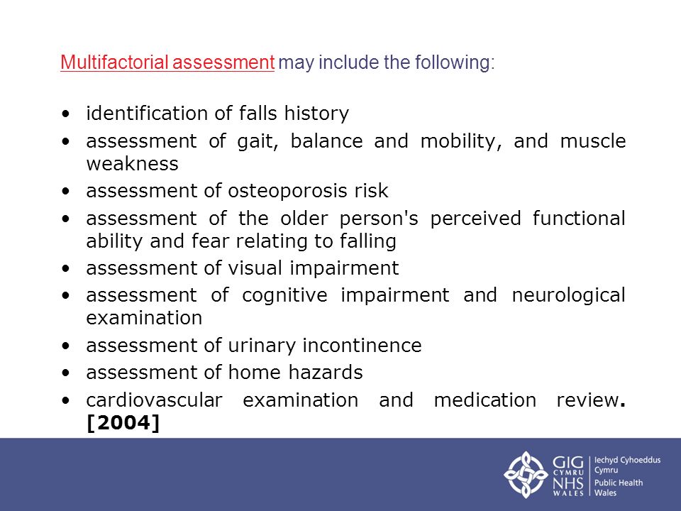 Multifactorial assessmentMultifactorial assessment may include the following: identification of falls history assessment of gait, balance and mobility, and muscle weakness assessment of osteoporosis risk assessment of the older person s perceived functional ability and fear relating to falling assessment of visual impairment assessment of cognitive impairment and neurological examination assessment of urinary incontinence assessment of home hazards cardiovascular examination and medication review.