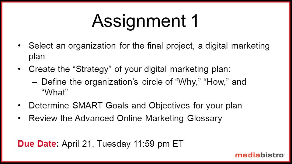 Select an organization for the final project, a digital marketing plan Create the Strategy of your digital marketing plan: –Define the organization’s circle of Why, How, and What Determine SMART Goals and Objectives for your plan Review the Advanced Online Marketing Glossary Due Date: April 21, Tuesday 11:59 pm ET