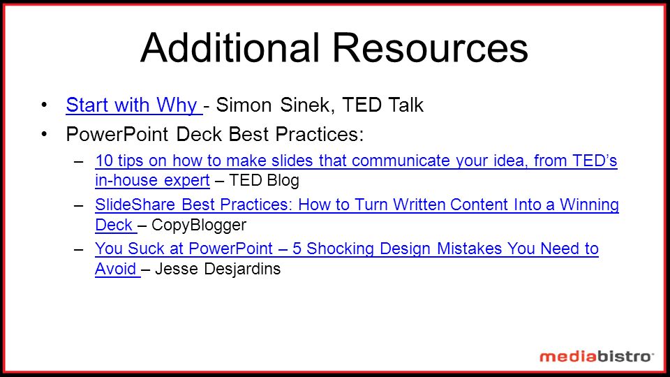 Additional Resources Start with Why - Simon Sinek, TED TalkStart with Why PowerPoint Deck Best Practices: –10 tips on how to make slides that communicate your idea, from TED’s in-house expert – TED Blog10 tips on how to make slides that communicate your idea, from TED’s in-house expert –SlideShare Best Practices: How to Turn Written Content Into a Winning Deck – CopyBloggerSlideShare Best Practices: How to Turn Written Content Into a Winning Deck –You Suck at PowerPoint – 5 Shocking Design Mistakes You Need to Avoid – Jesse DesjardinsYou Suck at PowerPoint – 5 Shocking Design Mistakes You Need to Avoid