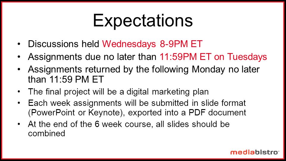 Expectations Discussions held Wednesdays 8-9PM ET Assignments due no later than 11:59PM ET on Tuesdays Assignments returned by the following Monday no later than 11:59 PM ET The final project will be a digital marketing plan Each week assignments will be submitted in slide format (PowerPoint or Keynote), exported into a PDF document At the end of the 6 week course, all slides should be combined