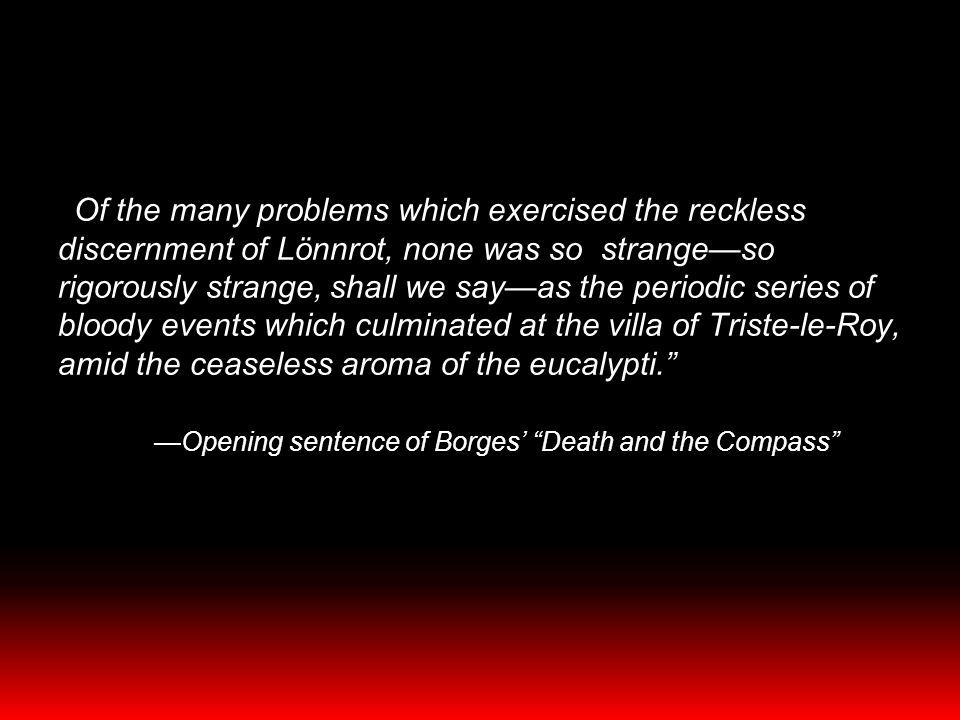 Of the many problems which exercised the reckless discernment of Lönnrot, none was so strange—so rigorously strange, shall we say—as the periodic series of bloody events which culminated at the villa of Triste-le-Roy, amid the ceaseless aroma of the eucalypti. —Opening sentence of Borges’ Death and the Compass