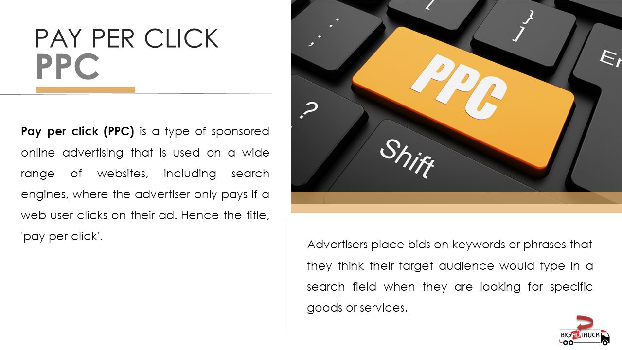 PAY PER CLICK PPC Pay per click (PPC) is a type of sponsored online advertising that is used on a wide range of websites, including search engines, where the advertiser only pays if a web user clicks on their ad.