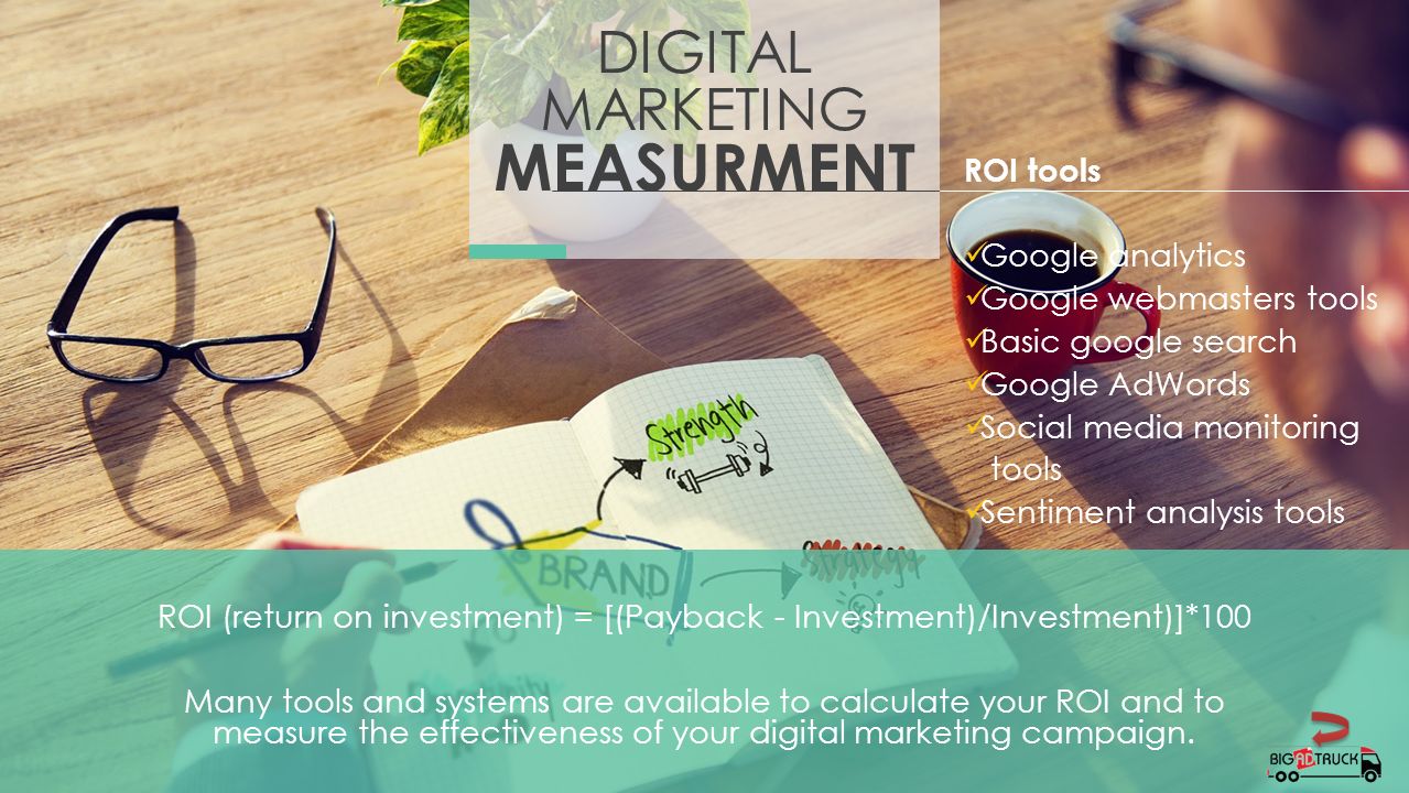DIGITAL MARKETING MEASURMENT ROI (return on investment) = [(Payback - Investment)/Investment)]*100 Many tools and systems are available to calculate your ROI and to measure the effectiveness of your digital marketing campaign.