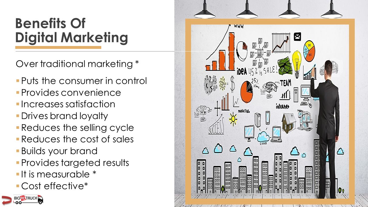 Over traditional marketing *  Puts the consumer in control  Provides convenience  Increases satisfaction  Drives brand loyalty  Reduces the selling cycle  Reduces the cost of sales  Builds your brand  Provides targeted results  It is measurable *  Cost effective* Benefits Of Digital Marketing
