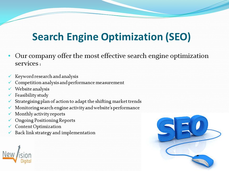 Search Engine Optimization (SEO) Our company offer the most effective search engine optimization services : Keyword research and analysis Competition analysis and performance measurement Website analysis Feasibility study Strategising plan of action to adapt the shifting market trends Monitoring search engine activity and website’s performance Monthly activity reports Ongoing Positioning Reports Content Optimization Back link strategy and implementation