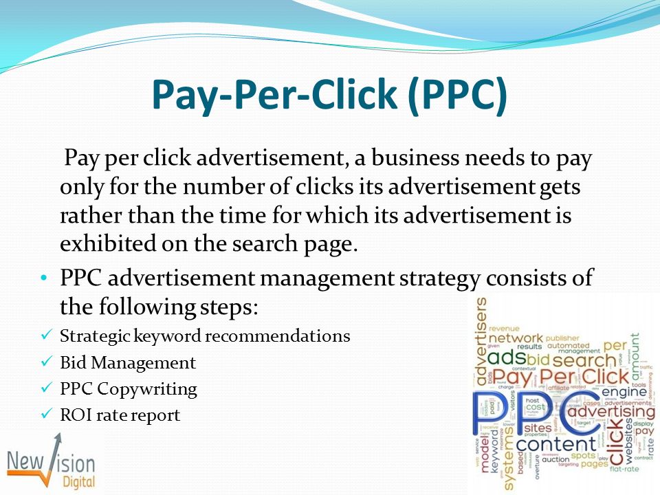 Pay-Per-Click (PPC) Pay per click advertisement, a business needs to pay only for the number of clicks its advertisement gets rather than the time for which its advertisement is exhibited on the search page.