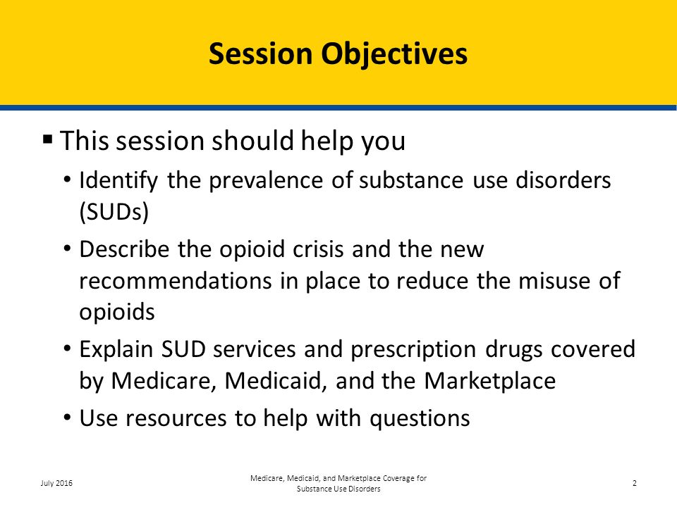 Session Objectives  This session should help you Identify the prevalence of substance use disorders (SUDs) Describe the opioid crisis and the new recommendations in place to reduce the misuse of opioids Explain SUD services and prescription drugs covered by Medicare, Medicaid, and the Marketplace Use resources to help with questions July 2016 Medicare, Medicaid, and Marketplace Coverage for Substance Use Disorders 2