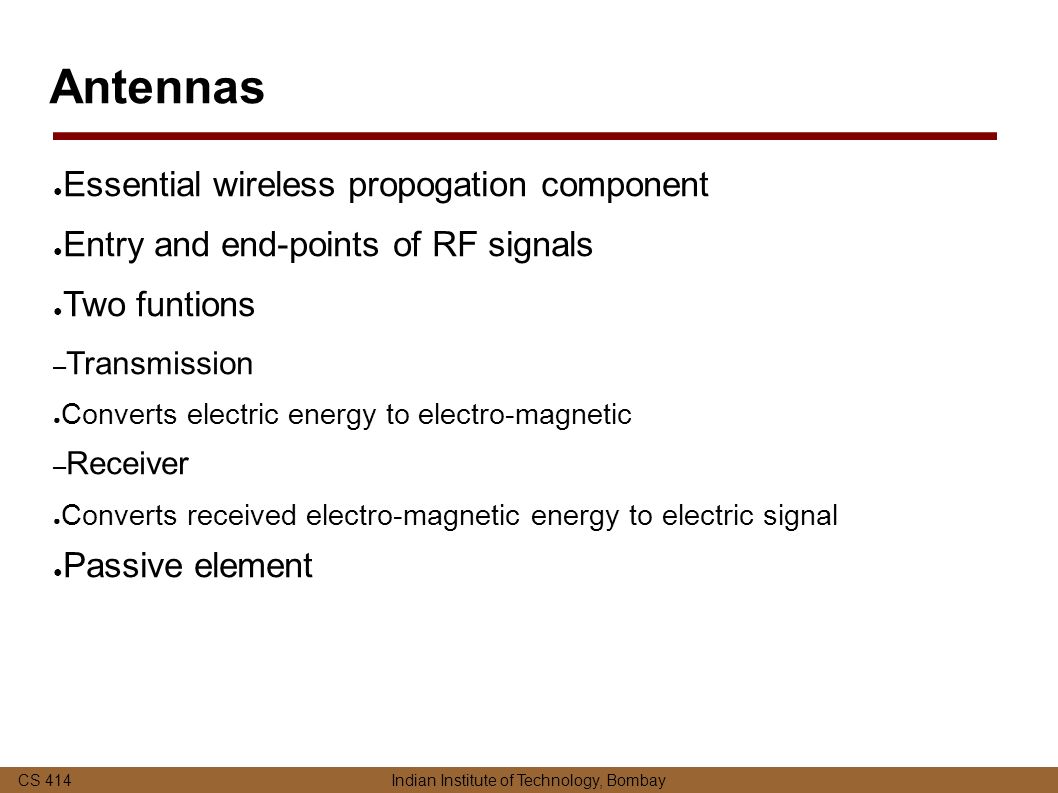 CS 414 Indian Institute of Technology, Bombay Antennas ● Essential wireless propogation component ● Entry and end-points of RF signals ● Two funtions – Transmission ● Converts electric energy to electro-magnetic – Receiver ● Converts received electro-magnetic energy to electric signal ● Passive element