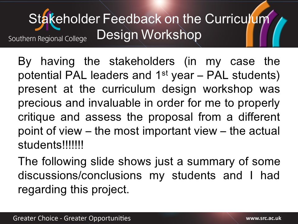 Stakeholder Feedback on the Curriculum Design Workshop By having the stakeholders (in my case the potential PAL leaders and 1 st year – PAL students) present at the curriculum design workshop was precious and invaluable in order for me to properly critique and assess the proposal from a different point of view – the most important view – the actual students!!!!!!.