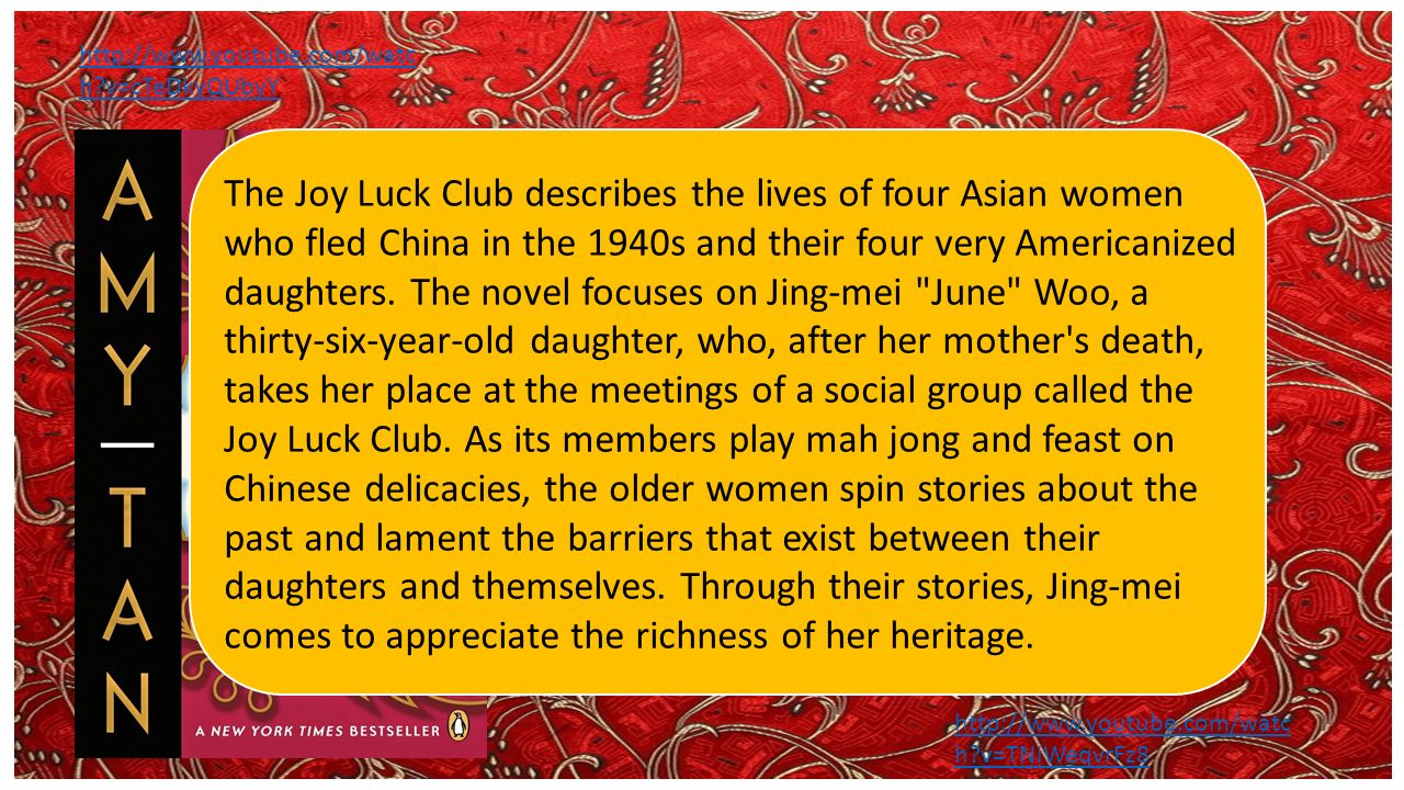 The Joy Luck Club by Amy Tan   h v=cTeDkyQUbyY The Joy Luck Club describes the lives of four Asian women who fled China in the 1940s and their four very Americanized daughters.