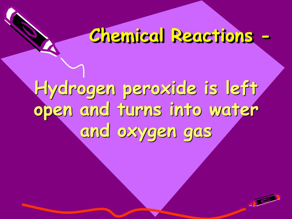 Chemical Reactions - Hydrogen peroxide is left open and turns into water and oxygen gas