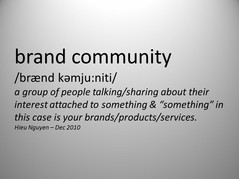 brand community /brænd kəmju:niti/ a group of people talking/sharing about their interest attached to something & something in this case is your brands/products/services.