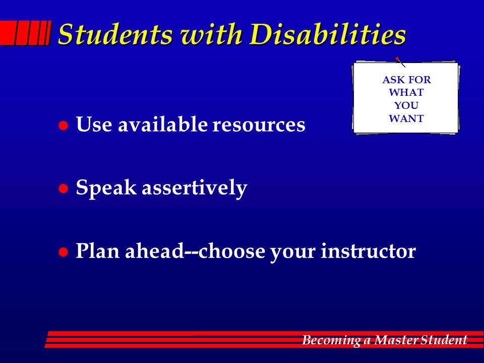 Becoming a Master Student Students with Disabilities l Use available resources l Speak assertively l Plan ahead--choose your instructor ASK FOR WHAT YOU WANT