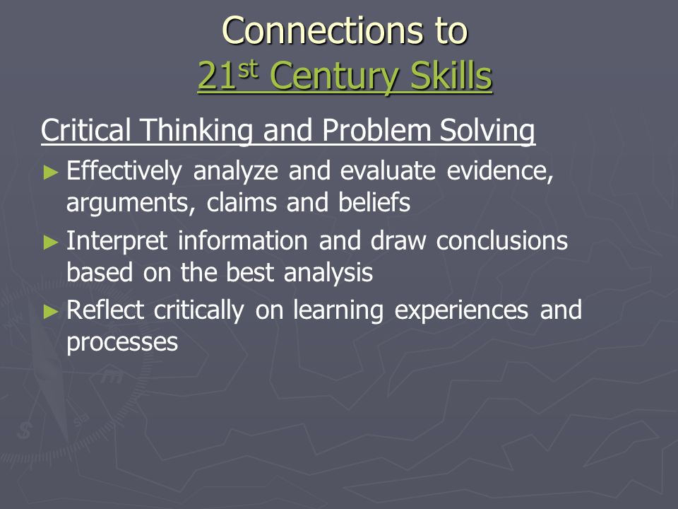 Connections to 21 st Century Skills 21 st Century Skills 21 st Century Skills Critical Thinking and Problem Solving ► ► Effectively analyze and evaluate evidence, arguments, claims and beliefs ► ► Interpret information and draw conclusions based on the best analysis ► ► Reflect critically on learning experiences and processes